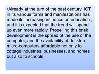•Already at the turn of the past century, ICT
in its various forms and manifestations has
made its increasing influence on education ,
and it is expected that the trend will spend
up even more rapidly. Propelling this brisk
development is the spread of the use of the
computer, and the availability of desktop
micro-computers affordable not only to
cottage industries, businesses, and homes
but also to schools
 
