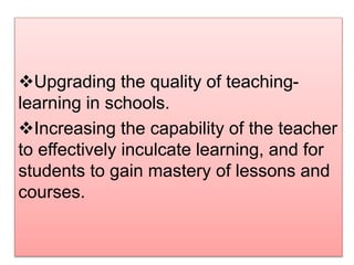Upgrading the quality of teaching-
learning in schools.
Increasing the capability of the teacher
to effectively inculcate learning, and for
students to gain mastery of lessons and
courses.
 