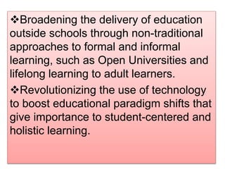 Broadening the delivery of education
outside schools through non-traditional
approaches to formal and informal
learning, such as Open Universities and
lifelong learning to adult learners.
Revolutionizing the use of technology
to boost educational paradigm shifts that
give importance to student-centered and
holistic learning.
 