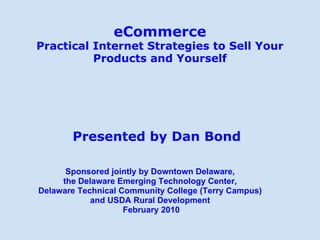 eCommerce Practical Internet Strategies to Sell Your Products and Yourself Presented by Dan Bond Sponsored jointly by Downtown Delaware,  the Delaware Emerging Technology Center,  Delaware Technical Community College (Terry Campus)  and USDA Rural Development  February 2010 