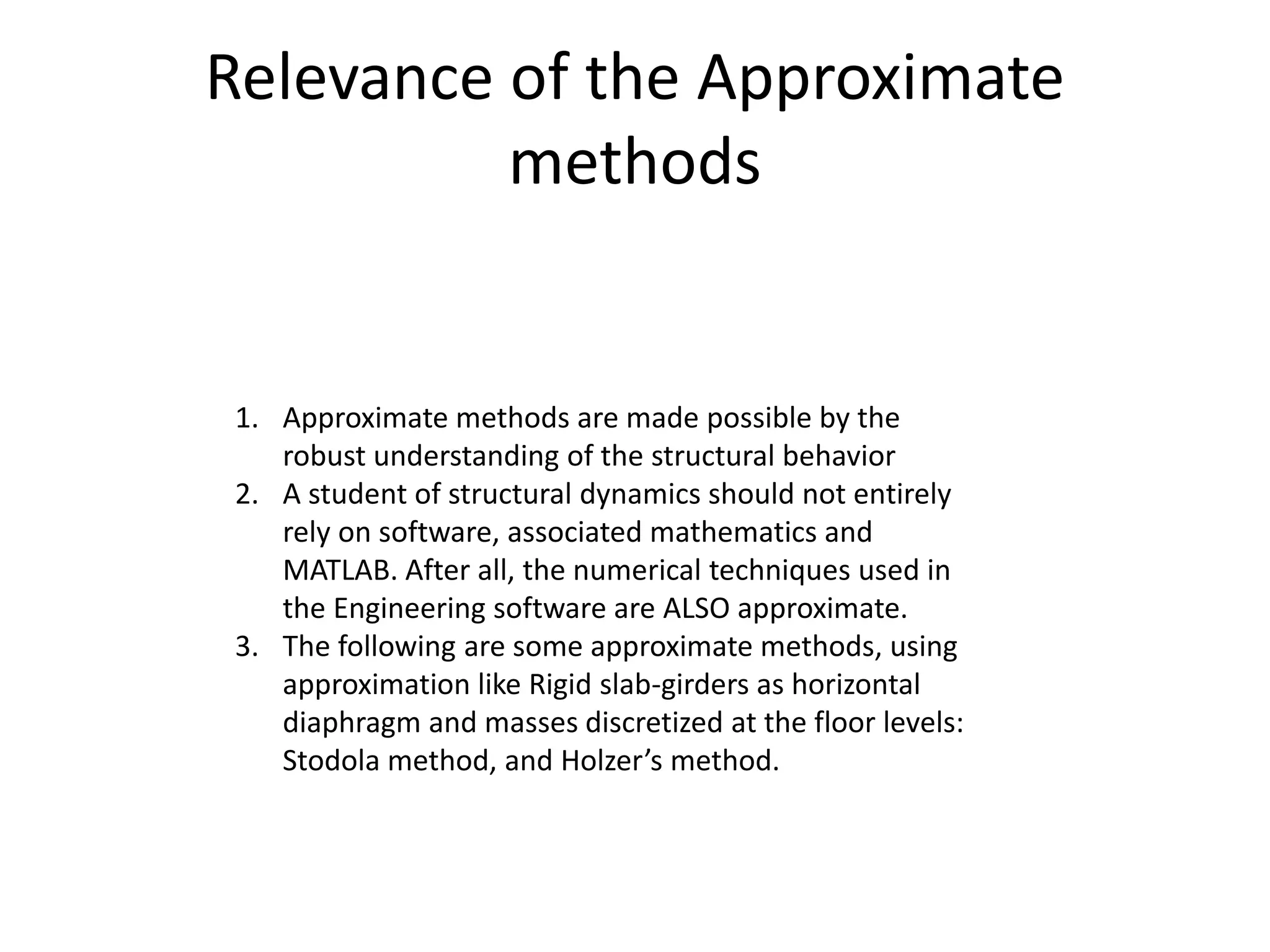 Relevance of the Approximate
methods
1. Approximate methods are made possible by the
robust understanding of the structural behavior
2. A student of structural dynamics should not entirely
rely on software, associated mathematics and
MATLAB. After all, the numerical techniques used in
the Engineering software are ALSO approximate.
3. The following are some approximate methods, using
approximation like Rigid slab-girders as horizontal
diaphragm and masses discretized at the floor levels:
Stodola method, and Holzer’s method.
 