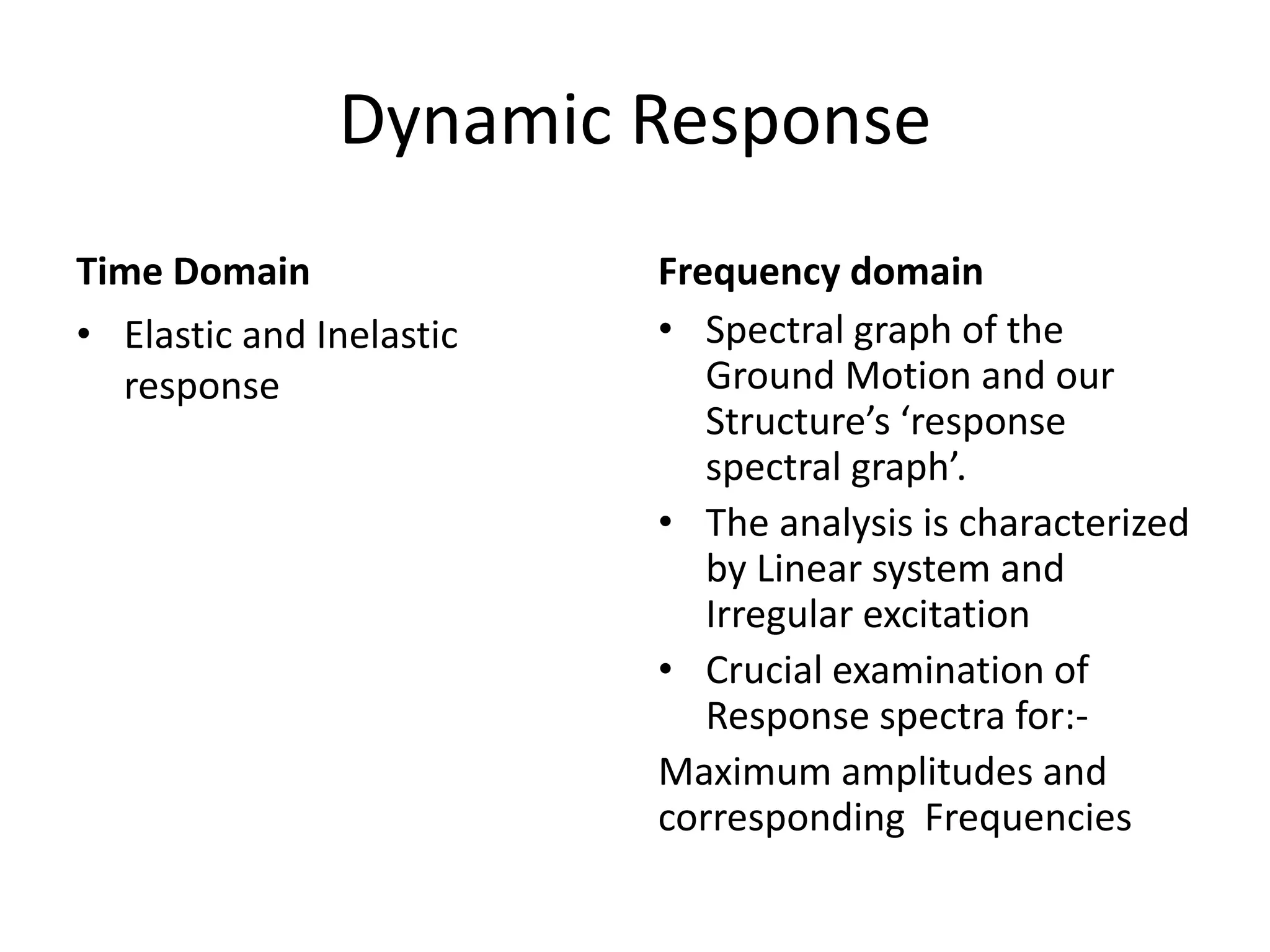 Dynamic Response
Time Domain
• Elastic and Inelastic
response
Frequency domain
• Spectral graph of the
Ground Motion and our
Structure’s ‘response
spectral graph’.
• The analysis is characterized
by Linear system and
Irregular excitation
• Crucial examination of
Response spectra for:-
Maximum amplitudes and
corresponding Frequencies
 