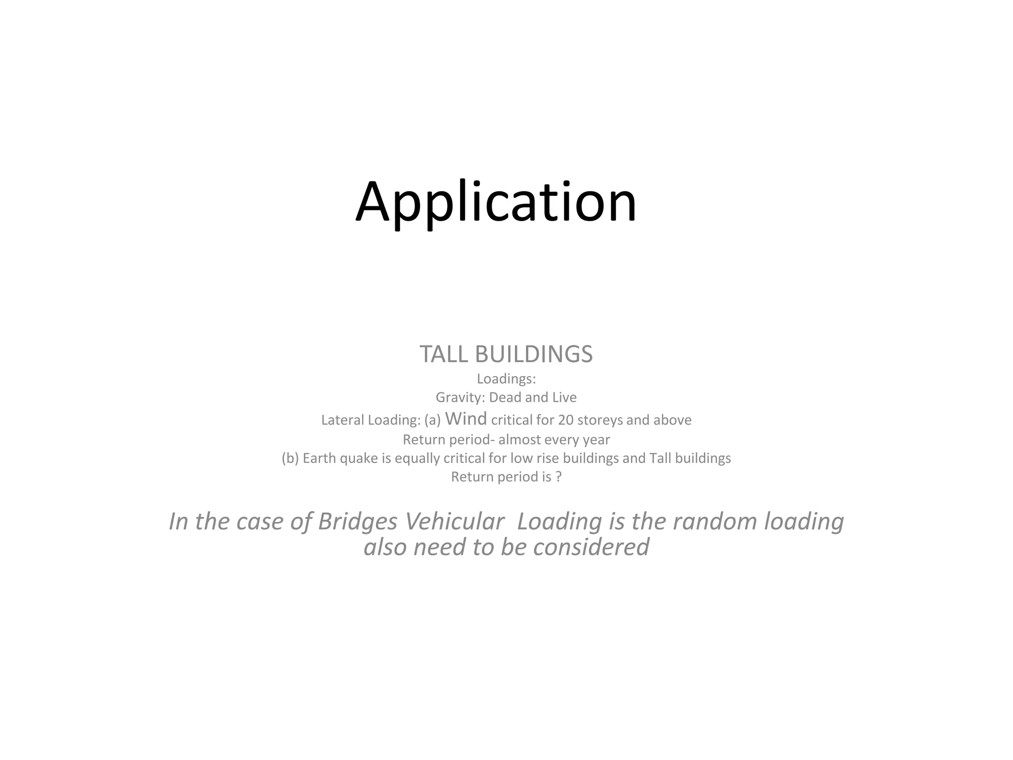 Application
TALL BUILDINGS
Loadings:
Gravity: Dead and Live
Lateral Loading: (a) Wind critical for 20 storeys and above
Return period- almost every year
(b) Earth quake is equally critical for low rise buildings and Tall buildings
Return period is ?
In the case of Bridges Vehicular Loading is the random loading
also need to be considered
 