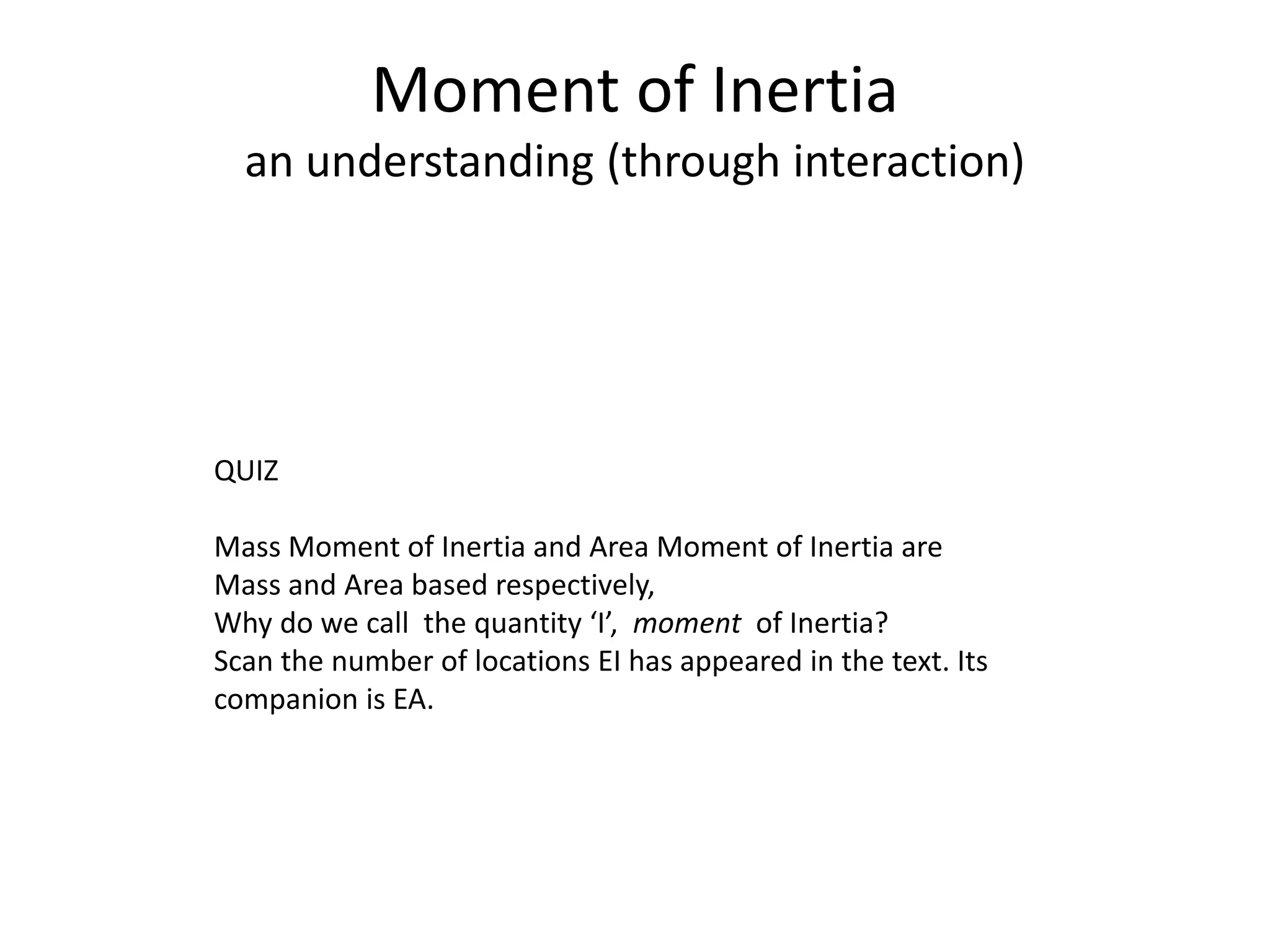 Moment of Inertia
an understanding (through interaction)
QUIZ
Mass Moment of Inertia and Area Moment of Inertia are
Mass and Area based respectively,
Why do we call the quantity ‘I’, moment of Inertia?
Scan the number of locations EI has appeared in the text. Its
companion is EA.
 
