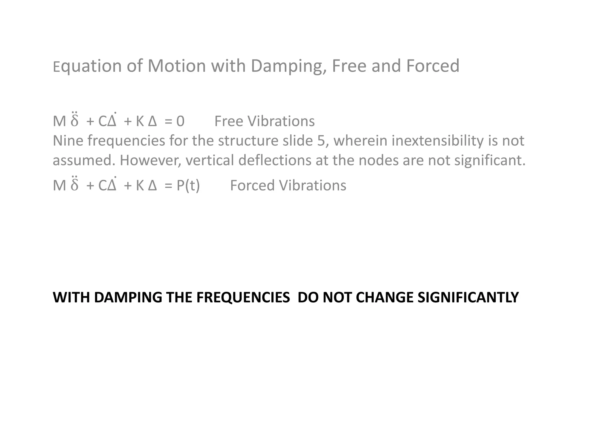 WITH DAMPING THE FREQUENCIES DO NOT CHANGE SIGNIFICANTLY
Equation of Motion with Damping, Free and Forced
M δ + CΔ + K Δ = 0 Free Vibrations
Nine frequencies for the structure slide 5, wherein inextensibility is not
assumed. However, vertical deflections at the nodes are not significant.
M δ + CΔ + K Δ = P(t) Forced Vibrations
 