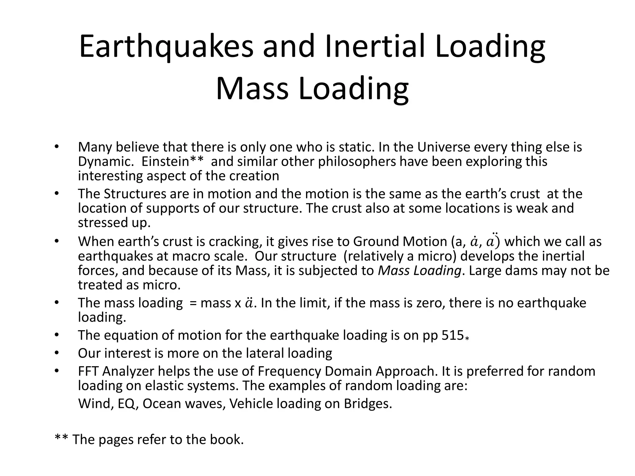 Earthquakes and Inertial Loading
Mass Loading
• Many believe that there is only one who is static. In the Universe every thing else is
Dynamic. Einstein** and similar other philosophers have been exploring this
interesting aspect of the creation
• The Structures are in motion and the motion is the same as the earth’s crust at the
location of supports of our structure. The crust also at some locations is weak and
stressed up.
• When earth’s crust is cracking, it gives rise to Ground Motion (a, 𝑎, 𝑎) which we call as
earthquakes at macro scale. Our structure (relatively a micro) develops the inertial
forces, and because of its Mass, it is subjected to Mass Loading. Large dams may not be
treated as micro.
• The mass loading = mass x 𝑎. In the limit, if the mass is zero, there is no earthquake
loading.
• The equation of motion for the earthquake loading is on pp 515*
• Our interest is more on the lateral loading
• FFT Analyzer helps the use of Frequency Domain Approach. It is preferred for random
loading on elastic systems. The examples of random loading are:
Wind, EQ, Ocean waves, Vehicle loading on Bridges.
** The pages refer to the book.
 