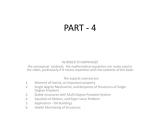 PART - 4
IN ORDER TO EMPHASIZE
the conceptual contents, the mathematical equations are rarely used in
the slides, particularly if it means repetition with the contents of the book
The aspects covered are:
1. Moment of Inertia, an Important property
2. Single degree Mechanism, and Response of Structures of Single
Degree Freedom
3. Stable structures with Multi Degree Freedom System
4. Equation of Motion, and Eigen value Problem
5. Application –Tall Buildings
6. Health Monitoring of Structures
 