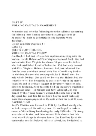 PART IV
WORKING CAPITAL MANAGEMENT
Remember and note the following from the syllabus concerning
the learning team finance case (Reed's) :All questions (1-
3) and (5-8) must be completed in one separate Word
document.
Do not complete Question 4 !
CASE 16
REED’S CLOTHIER, INC.
WORKING CAPITAL POLICY
Jim Reed, II had just left a rather unpleasant meeting with his
banker, Harold Holmes of First Virginia National Bank. Jim had
banked with First Virginia for almost 30 years and his father,
who had established Reed’s Clothier in 1934, had only banked
with First Virginia. Holmes, however, had just informed Jim
that the bank would not extend their line of credit any further.
In addition, the over due note payable for $130,000 must be
paid within 30 days. Jim could not believe that Holmes had the
temerity to tell him he needed to drastically reduce the store’s
inventory and to strongly suggest an inventory reduction sale.
Since its founding, Reed has only held the industry’s traditional
semiannual sales— in January and July. Although Jim was
piqued by this young banker’s demand, the note was over 45
days past due, and Jim did not know how he could make any
more than a token payment on the note within the next 30 days.
BACKGROUND
Reed’s Clothier was founded in 1934 by Jim Reed shortly after
he had com-pleted his military tour. He had hoped to make a
career of the military but dur-ing the early 1930s the U.S. Army
was reduced in size, and there seemed little chance that this
trend would change in the near future. Jim Reed had loved the
community near his beloved military school, and he decided to
 