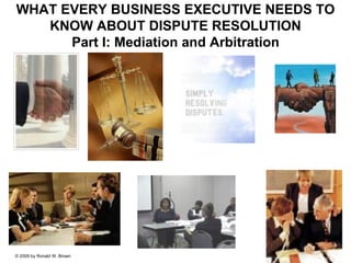 WHAT EVERY BUSINESS EXECUTIVE NEEDS TO
   KNOW ABOUT DISPUTE RESOLUTION
      Part I: Mediation and Arbitration




© 2009 by Ronald W. Brown
 