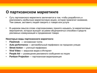 О партизанском маркетинге Суть партизанского маркетинга заключается в том, чтобы разработать и реализовать необычную маркетинговую акцию, которая привлечет внимание. Тем самым, заставить людей говорить о товаре или услуге В широком смысле слова «партизанскими» принято называть те маркетинговые мероприятия, которые выходят за рамки общепринятых способов и средств рекламных коммуникаций и продвижения товара Некоторые виды партизанского маркетинга: Flashmob    —   мгновенная толпа  A u to performance  — автомобильный перфоманс на городских улицах  Street  A ction  — уличный перфоманс  Viral Video  — вирусное видео в Интернет  People Ad  — размещение рекламного сообщения на людях  Partizan Projection  — партизанская видеопроекция 