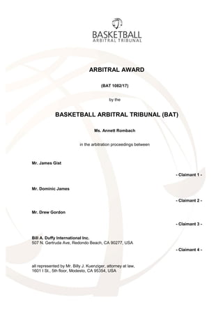 ARBITRAL AWARD
(BAT 1082/17)
by the
BASKETBALL ARBITRAL TRIBUNAL (BAT)
Ms. Annett Rombach
in the arbitration proceedings between
Mr. James Gist
- Claimant 1 -
Mr. Dominic James
- Claimant 2 -
Mr. Drew Gordon
- Claimant 3 -
Bill A. Duffy International Inc.
507 N. Gertruda Ave, Redondo Beach, CA 90277, USA
- Claimant 4 -
all represented by Mr. Billy J. Kuenziger, attorney at law,
1601 I St., 5th floor, Modesto, CA 95354, USA
 