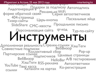 iМаркетинг в Астане, 25 мая 2013 года    i-marketing.kz
   Веб-камера Автозаполнение форм
                Подарки за подписку Автоподпись
   Лидогенерация в
                    Реклама на WiFi
 форме обратной свзяи       Серия автоответчиков
     404-страница                   Пасхальные яйца
   Тизер-сайты     Царь-кнопка
     ݺߣShare СМС-хвосты Прощальное письмо
        Персонализация сайта qr-код Тур-по-сайту

     Инструменты
Дополненная реальность Стрелки-ссылки ХэшТеги
Совместные подписки            ВебВизор
               Коллективный сбор            Pop-up
 Партнерские ссылки
                  подписчиков Целевые страницы
          ВебВизор          HelloBar A/B тестирование
            ХэшТеги RSS-реклама     Автоответчики
  YouTube Твит касса
   ссылки    Каталоги на картах Ко-регистрация
 