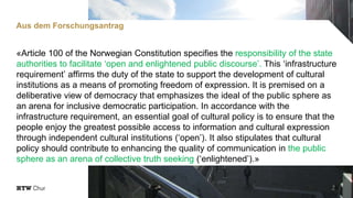 «Article 100 of the Norwegian Constitution specifies the responsibility of the state
authorities to facilitate ‘open and enlightened public discourse’. This ‘infrastructure
requirement’ affirms the duty of the state to support the development of cultural
institutions as a means of promoting freedom of expression. It is premised on a
deliberative view of democracy that emphasizes the ideal of the public sphere as
an arena for inclusive democratic participation. In accordance with the
infrastructure requirement, an essential goal of cultural policy is to ensure that the
people enjoy the greatest possible access to information and cultural expression
through independent cultural institutions (‘open’). It also stipulates that cultural
policy should contribute to enhancing the quality of communication in the public
sphere as an arena of collective truth seeking (‘enlightened’).»
5
Aus dem Forschungsantrag
 