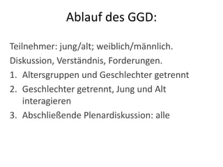Ziele des GGD:Änderung gesundheitsschädlicher traditioneller PraktikenKommunikation innerhalb der GemeindeSchrittweise Ausverhandeln eines KonsensusÖffentliche Verhandlungen, Umsetzung zu Hause – Verhandlungsmacht der Frauen, jungen Leute stärken!
