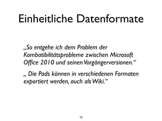 Einheitliche Datenformate

 „So entgehe ich dem Problem der
 Kombatibilitätsprobleme zwischen Microsoft
 Ofﬁce 2010 und seinen Vorgängerversionen.“
 „ Die Pads können in verschiedenen Formaten
 exportiert werden, auch als Wiki.“




                     10
 