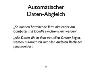 Automatischer
         Daten-Abgleich
„So können bestehende Terminkalender am
Computer mit Doodle synchronisiert werden“
„Alle Daten, die in dem virtuellen Ordner liegen,
werden automatisch mit allen anderen Rechnern
synchronisiert“




                      11
 