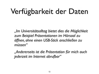 Verfügbarkeit der Daten

 „Im Universitätsalltag bietet dies die Möglichkeit
 zum Beispiel Präsentationen im Hörsaal zu
 öffnen, ohne einen USB-Stick anschließen zu
 müssen“
 „Andererseits ist die Präsentation für mich auch
 jederzeit im Internet abrufbar“


                        12
 