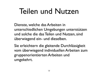 Teilen und Nutzen
Dienste, welche das Arbeiten in
unterschiedlichen Umgebungen unterstützen
und solche die das Teilen und Nutzen, sind
überwiegend ein- und dieselben.
Sie erleichtern die gleitende Durchlässigkeit
vom überwiegend individuellen Arbeiten zum
gruppenorientierten Arbeiten und
umgekehrt.

                    13
 