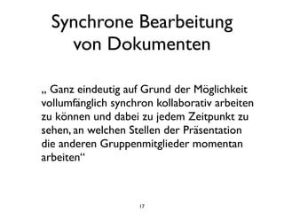 Synchrone Bearbeitung
    von Dokumenten

„ Ganz eindeutig auf Grund der Möglichkeit
vollumfänglich synchron kollaborativ arbeiten
zu können und dabei zu jedem Zeitpunkt zu
sehen, an welchen Stellen der Präsentation
die anderen Gruppenmitglieder momentan
arbeiten“



                    17
 