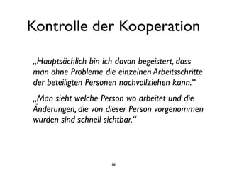 Kontrolle der Kooperation

„Hauptsächlich bin ich davon begeistert, dass
man ohne Probleme die einzelnen Arbeitsschritte
der beteiligten Personen nachvollziehen kann.“
„Man sieht welche Person wo arbeitet und die
Änderungen, die von dieser Person vorgenommen
wurden sind schnell sichtbar.“



                     18
 