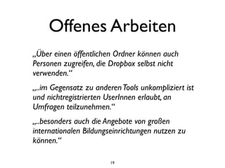 Offenes Arbeiten
„Über einen öffentlichen Ordner können auch
Personen zugreifen, die Dropbox selbst nicht
verwenden.“
„..im Gegensatz zu anderen Tools unkompliziert ist
und nichtregistrierten UserInnen erlaubt, an
Umfragen teilzunehmen.“
„..besonders auch die Angebote von großen
internationalen Bildungseinrichtungen nutzen zu
können.“

                        19
 