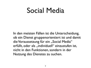 Social Media

In den meisten Fällen ist die Unterscheidung,
ob ein Dienst gruppenorientiert ist und damit
die Voraussetzung für ein „Social Media“
erfüllt, oder als „individuell“ einzustufen ist,
nicht in den Funktionen, sondern in der
Nutzung des Dienstes zu suchen.


                      2
 