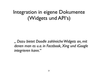 Integration in eigene Dokumente
       (Widgets und API‘s)



„ Dazu bietet Doodle zahlreiche Widgets an, mit
denen man es u.a. in Facebook, Xing und iGoogle
integrieren kann.“



                     21
 
