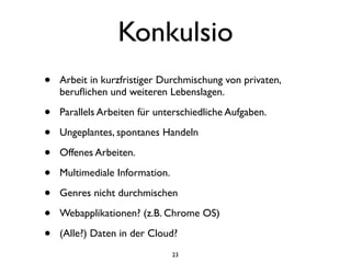 Konkulsio
•   Arbeit in kurzfristiger Durchmischung von privaten,
    beruﬂichen und weiteren Lebenslagen.

•   Parallels Arbeiten für unterschiedliche Aufgaben.

•   Ungeplantes, spontanes Handeln

•   Offenes Arbeiten.

•   Multimediale Information.

•   Genres nicht durchmischen

•   Webapplikationen? (z.B. Chrome OS)

•   (Alle?) Daten in der Cloud?
                                23
 
