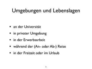Umgebungen und Lebenslagen

•   an der Universität
•   in privater Umgebung
•   in der Erwerbsarbeit
•   während der (An- oder Ab-) Reise
•   in der Freizeit oder im Urlaub


                           5
 