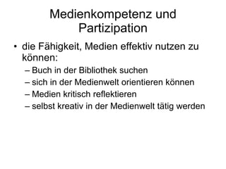 Medienkompetenz und Partizipation die Fähigkeit, Medien effektiv nutzen zu können: Buch in der Bibliothek suchen  sich in der Medienwelt orientieren können  Medien kritisch reflektieren selbst kreativ in der Medienwelt tätig werden  
