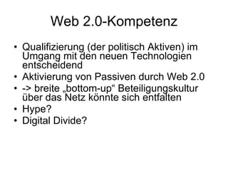 Web 2.0-Kompetenz Qualifizierung (der politisch Aktiven) im Umgang mit den neuen Technologien entscheidend Aktivierung von Passiven durch Web 2.0 -> breite „bottom-up“ Beteiligungskultur über das Netz könnte sich entfalten Hype? Digital Divide? 