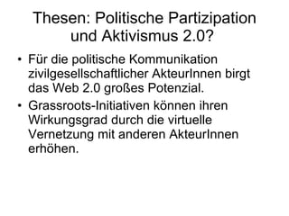 Thesen: Politische Partizipation und Aktivismus 2.0?  Für die politische Kommunikation zivilgesellschaftlicher AkteurInnen birgt das Web 2.0 großes Potenzial.  Grassroots-Initiativen können ihren Wirkungsgrad durch die virtuelle Vernetzung mit anderen AkteurInnen erhöhen. 