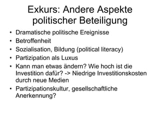 Exkurs: Andere Aspekte politischer Beteiligung Dramatische politische Ereignisse Betroffenheit Sozialisation, Bildung (political literacy) Partizipation als Luxus Kann man etwas ändern? Wie hoch ist die Investition dafür? -> Niedrige Investitionskosten durch neue Medien Partizipationskultur, gesellschaftliche Anerkennung? 