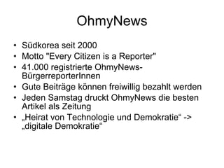 OhmyNews Südkorea seit 2000 Motto "Every Citizen is a Reporter" 41.000 registrierte OhmyNews-BürgerreporterInnen Gute Beiträge können freiwillig bezahlt werden Jeden Samstag druckt OhmyNews die besten Artikel als Zeitung „ Heirat von Technologie und Demokratie“ -> „digitale Demokratie“ 