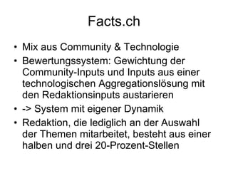Facts.ch Mix aus Community & Technologie Bewertungssystem: Gewichtung der Community-Inputs und Inputs aus einer technologischen Aggregationslösung mit den Redaktionsinputs austarieren -> System mit eigener Dynamik Redaktion, die lediglich an der Auswahl der Themen mitarbeitet, besteht aus einer halben und drei 20-Prozent-Stellen 