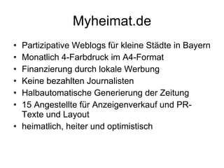 Myheimat.de Partizipative Weblogs für kleine Städte in Bayern Monatlich 4-Farbdruck im A4-Format Finanzierung durch lokale Werbung Keine bezahlten Journalisten Halbautomatische Generierung der Zeitung 15 Angestellte für Anzeigenverkauf und PR-Texte und Layout heimatlich, heiter und optimistisch 