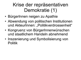 Krise der repräsentativen Demokratie (1) BürgerInnen neigen zu Apathie Abwendung von politischen Institutionen und AkteurInnen: „Politikverdrossenheit“ Kongruenz von BürgerInnenwünschen und staatlichem Handeln abnehmend Inszenierung und Symbolisierung von Politik 