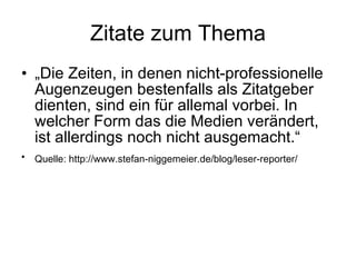Zitate zum Thema „ Die Zeiten, in denen nicht-professionelle Augenzeugen bestenfalls als Zitatgeber dienten, sind ein für allemal vorbei. In welcher Form das die Medien verändert, ist allerdings noch nicht ausgemacht.“ Quelle: http://www.stefan-niggemeier.de/blog/leser-reporter/   
