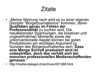 Zitate „ Meiner Meinung nach wird es zu einer eigenen Disziplin "Bürgerjournalismus" kommen, deren  Qualitäten genau im Fehlen der Professionalität  zu suchen sind. Die resultierenden Spannungen, die kreativen und ungewöhnlichen Momente sowie der unkonventionelle Aspekt können bei guten Produktionen ein wichtiges Argument zu Gunsten des Bürgerjournalismus sein.  Dass eine Menge Schrott produziert wird ist unbestritten, doch das verhält sich bei manchen professionellen Medienschaffenden genauso .“ http://medienspiegel.ch/archives/001368.html 