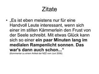 Zitate „ Es ist eben meistens nur für eine Handvoll Leute interessant, wenn sich einer im stillen Kämmerlein den Frust von der Seele schreibt. Mit etwas Glück kann sich so einer  ein paar Minuten lang im medialen Rampenlicht sonnen .  Das war's dann auch schon...“  (Kommentar zu einem Artikel der NZZ vom Juni 2006) 