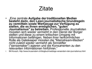 Zitate „ Eine zentrale  Aufgabe der traditionellen Medien besteht darin, den Laien journalistische Grundregeln zu vermitteln sowie Werkzeuge zur Verfügung zu stellen, die es ihnen ermöglichen, "guten Journalismus" zu betreiben.  Professionelle Journalisten müssten sich wieder vermehrt in den Dienst der Bürger stellen und diese zu einem kritischen Umgang mit Informationen befähigen. Neben ihrer herkömmlichen Rolle als Gatekeeper müssten die "Mainstream-Medien" nicht zuletzt wieder vermehrt als Sinnstifter ("sensemaker") agieren und die Konsumenten zu den relevanten Informationen hinführen.“ Bill Kovach, http://www.krusenstern.ch/blogbuch/weblogs-veraendern-den-journalismus.html 