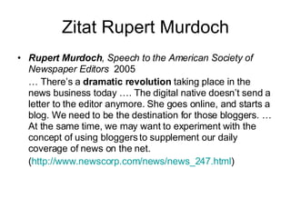 Zitat Rupert Murdoch Rupert Murdoch , Speech to the American Society of Newspaper Editors  2005  …  There’s a  dramatic revolution  taking place in the news business today …. The digital native doesn’t send a letter to the editor anymore. She goes online, and starts a blog. We need to be the destination for those bloggers. … At the same time, we may want to experiment with the concept of using bloggers to supplement our daily coverage of news on the net. ( http://www.newscorp.com/news/news_247.html ) ‏ 