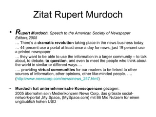 Zitat Rupert Murdoch R upert Murdoch , Speech to the American Society of Newspaper Editors,2005 …  There’s a  dramatic revolution  taking place in the news business today …  44 percent use a portal at least once a day for news, just 19 percent use a printed newspaper …  they want to be able to use the information in a larger community – to talk about, to debate,  to question , and even to meet the people who think about the world in similar or different ways…. … . providing  virtual communities  for our readers to be linked to other sources of information, other opinions, other like-minded people. …. ( http://www.newscorp.com/news/news_247.html ) ‏ Murdoch hat unternehmerische Konsequenzen  gezogen: 2005 übernahm sein Medienkonzern News Corp. das grösste social-network-portal „My Space„ (MySpace.com) mit 86 Mio Nutzern für einen unglaublich hohen USD 