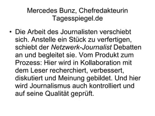 Mercedes Bunz, Chefredakteurin Tagesspiegel.de Die Arbeit des Journalisten verschiebt sich. Anstelle ein Stück zu verfertigen, schiebt der  Netzwerk-Journalist  Debatten an und begleitet sie. Vom Produkt zum Prozess: Hier wird in Kollaboration mit dem Leser recherchiert, verbessert, diskutiert und Meinung gebildet. Und hier wird Journalismus auch kontrolliert und auf seine Qualität geprüft. 