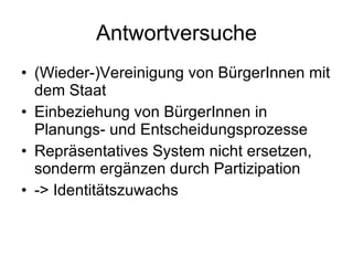 Antwortversuche (Wieder-)Vereinigung von BürgerInnen mit dem Staat Einbeziehung von BürgerInnen in Planungs- und Entscheidungsprozesse Repräsentatives System nicht ersetzen, sonderm ergänzen durch Partizipation -> Identitätszuwachs 