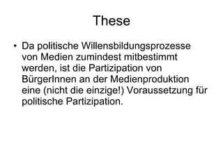 These Da politische Willensbildungsprozesse von Medien zumindest mitbestimmt werden, ist die Partizipation von BürgerInnen an der Medienproduktion eine (nicht die einzige!) Voraussetzung für politische Partizipation. 