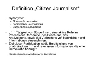 Definition „Citizen Journalism“ Synonyme:  Grassrouts Journalism partizipativer Journalismus BürgerInnenjournalismus „  […] Tätigkeit von BürgerInnen, eine aktive Rolle im Prozess der Recherche, des Berichtens, des Analysierens, sowie des Verbreitens von Nachrichten und Informationen einzunehmen.  Ziel dieser Partizipation ist die Bereitstellung von unabhängigen […] und relevanten Informationen, die eine Demokratie benötigt.“ http://de.wikipedia.org/wiki/Graswurzel-Journalismus 