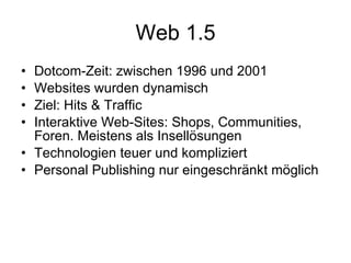 Web 1.5 Dotcom-Zeit: zwischen 1996 und 2001 Websites wurden dynamisch Ziel: Hits & Traffic  Interaktive Web-Sites: Shops, Communities, Foren. Meistens als Insellösungen Technologien teuer und kompliziert Personal Publishing nur eingeschränkt möglich 