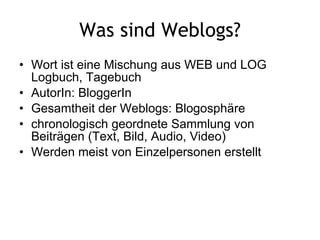 Was sind Weblogs? Wort ist eine Mischung aus WEB und LOG Logbuch, Tagebuch  AutorIn: BloggerIn Gesamtheit der Weblogs: Blogosphäre chronologisch geordnete Sammlung von Beiträgen (Text, Bild, Audio, Video) Werden meist von Einzelpersonen erstellt 