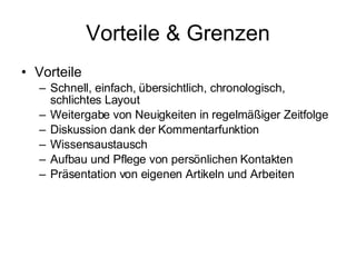 Vorteile & Grenzen Vorteile Schnell, einfach, übersichtlich, chronologisch, schlichtes Layout Weitergabe von Neuigkeiten in regelmäßiger Zeitfolge  Diskussion dank der Kommentarfunktion  Wissensaustausch  Aufbau und Pflege von persönlichen Kontakten  Präsentation von eigenen Artikeln und Arbeiten  